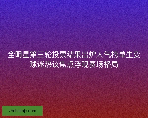 全明星第三轮投票结果出炉人气榜单生变球迷热议焦点浮现赛场格局