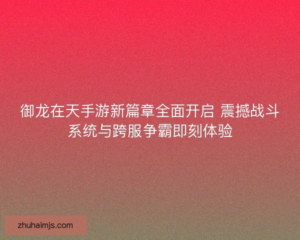 御龙在天手游新篇章全面开启 震撼战斗系统与跨服争霸即刻体验