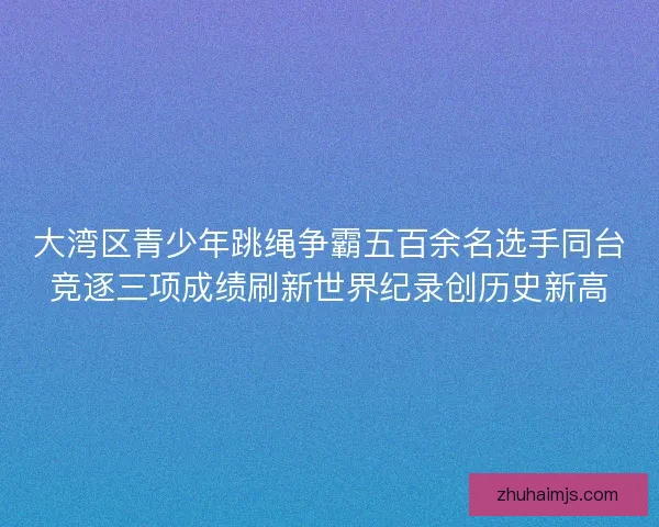 大湾区青少年跳绳争霸五百余名选手同台竞逐三项成绩刷新世界纪录创历史新高