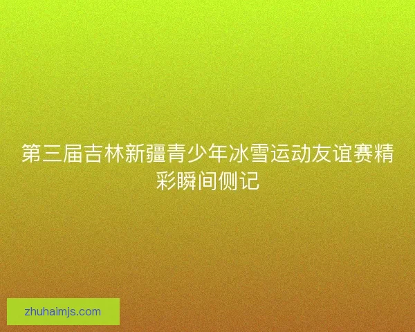 第三届吉林新疆青少年冰雪运动友谊赛精彩瞬间侧记