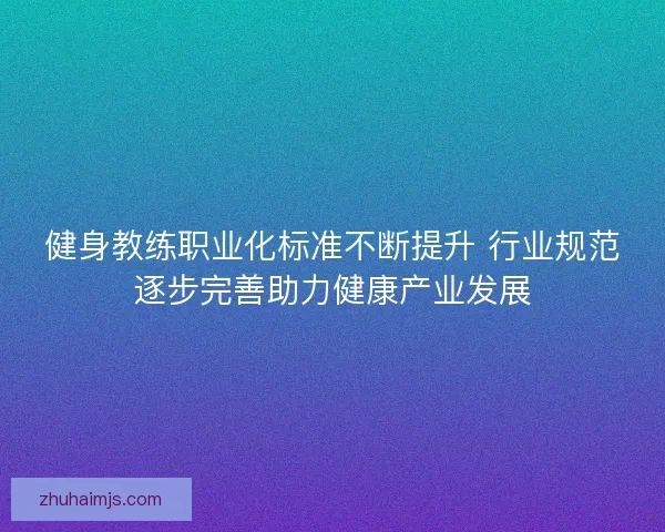 健身教练职业化标准不断提升 行业规范逐步完善助力健康产业发展